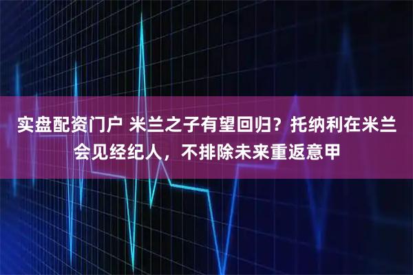 实盘配资门户 米兰之子有望回归？托纳利在米兰会见经纪人，不排除未来重返意甲