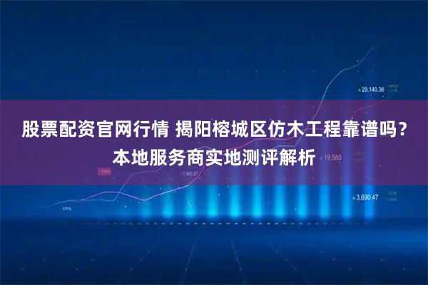 股票配资官网行情 揭阳榕城区仿木工程靠谱吗？本地服务商实地测评解析