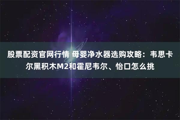股票配资官网行情 母婴净水器选购攻略:韦思卡尔黑积木M2和霍尼韦尔、怡口怎么挑