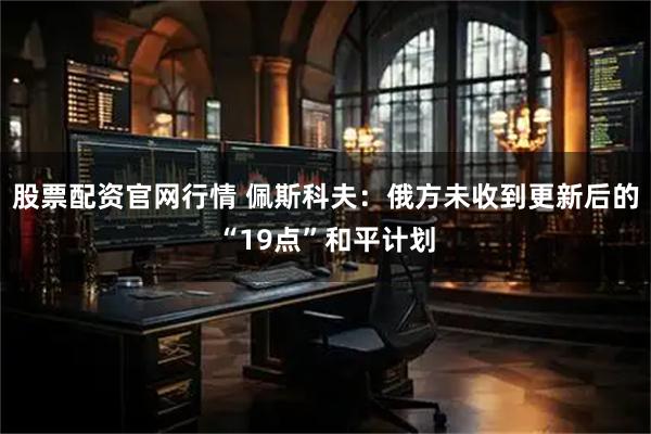 股票配资官网行情 佩斯科夫：俄方未收到更新后的“19点”和平计划