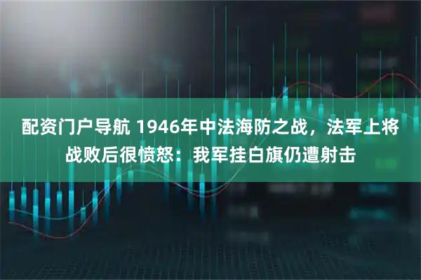 配资门户导航 1946年中法海防之战，法军上将战败后很愤怒：我军挂白旗仍遭射击
