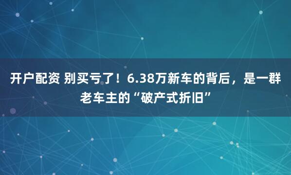 开户配资 别买亏了!6.38万新车的背后,是一群老车主的“破产式折旧”