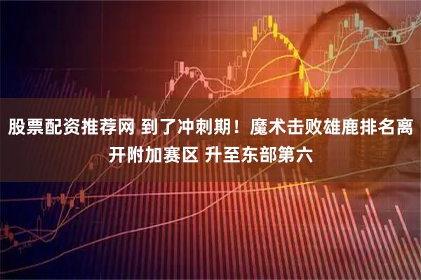 股票配资推荐网 到了冲刺期！魔术击败雄鹿排名离开附加赛区 升至东部第六