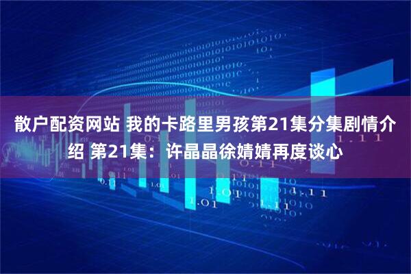 散户配资网站 我的卡路里男孩第21集分集剧情介绍 第21集：许晶晶徐婧婧再度谈心