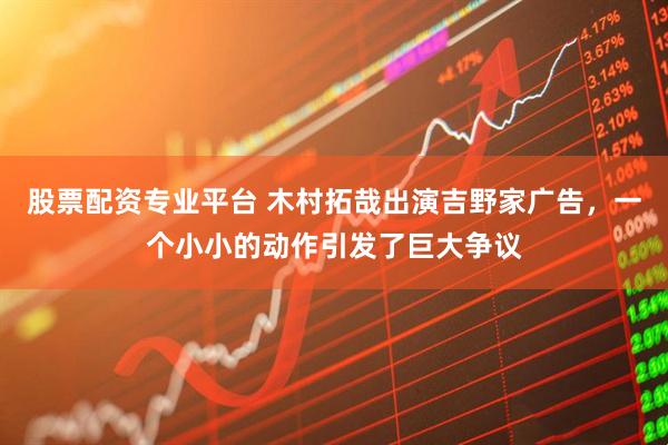 股票配资专业平台 木村拓哉出演吉野家广告，一个小小的动作引发了巨大争议