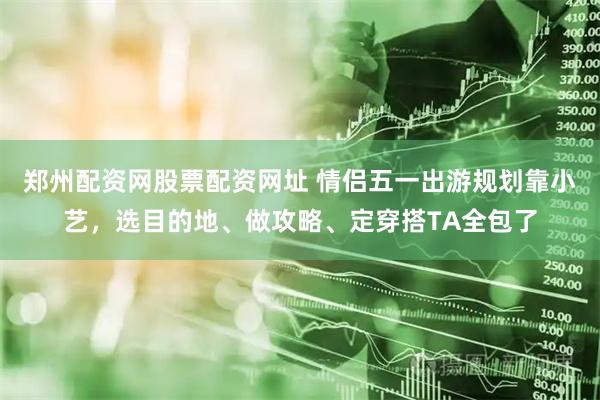 郑州配资网股票配资网址 情侣五一出游规划靠小艺，选目的地、做攻略、定穿搭TA全包了