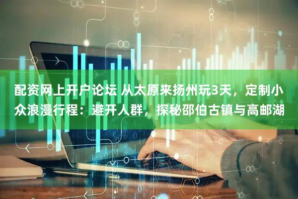 配资网上开户论坛 从太原来扬州玩3天，定制小众浪漫行程：避开人群，探秘邵伯古镇与高邮湖