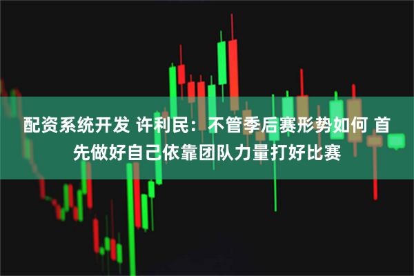 配资系统开发 许利民：不管季后赛形势如何 首先做好自己依靠团队力量打好比赛