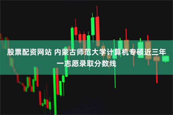 股票配资网站 内蒙古师范大学计算机专硕近三年一志愿录取分数线