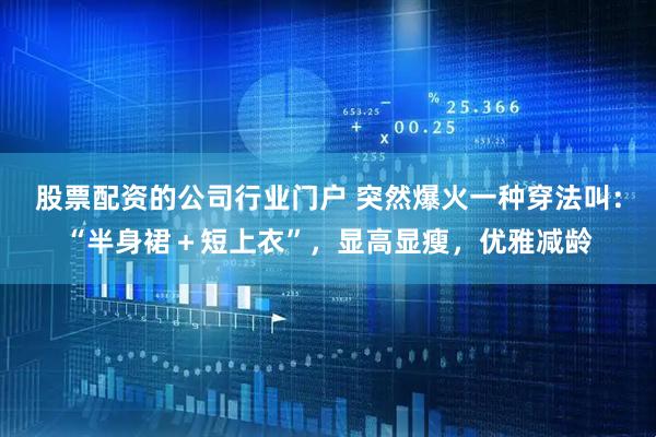 股票配资的公司行业门户 突然爆火一种穿法叫：“半身裙＋短上衣”，显高显瘦，优雅减龄