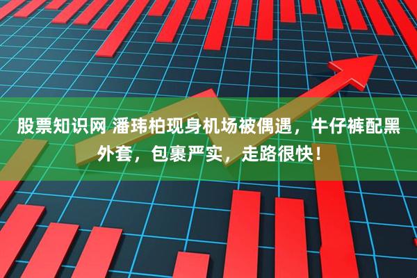 股票知识网 潘玮柏现身机场被偶遇，牛仔裤配黑外套，包裹严实，走路很快！