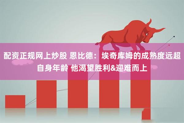 配资正规网上炒股 恩比德：埃奇库姆的成熟度远超自身年龄 他渴望胜利&迎难而上