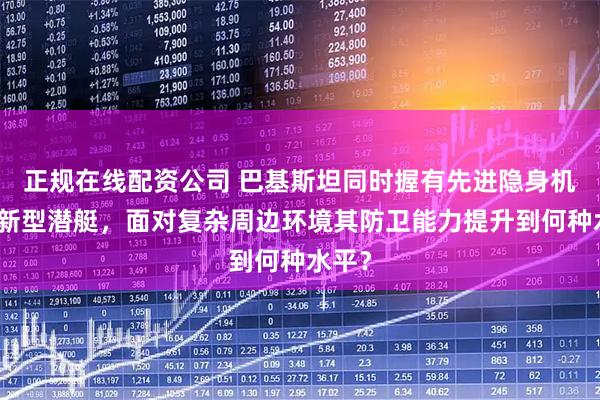正规在线配资公司 巴基斯坦同时握有先进隐身机群和新型潜艇，面对复杂周边环境其防卫能力提升到何种水平？