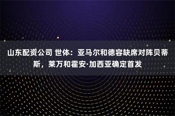 山东配资公司 世体：亚马尔和德容缺席对阵贝蒂斯，莱万和霍安·加西亚确定首发