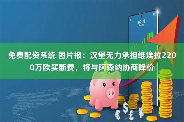 免费配资系统 图片报：汉堡无力承担维埃拉2200万欧买断费，将与阿森纳协商降价