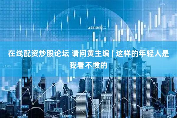 在线配资炒股论坛 请问黄主编 | 这样的年轻人是我看不惯的