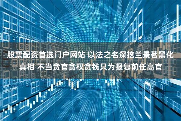 股票配资首选门户网站 以法之名深挖兰景茗黑化真相 不当贪官贪权贪钱只为报复前任高官