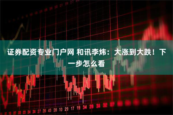 证券配资专业门户网 和讯李炜:大涨到大跌!下一步怎么看