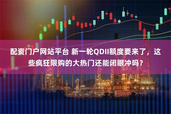 配资门户网站平台 新一轮QDII额度要来了，这些疯狂限购的大热门还能闭眼冲吗？