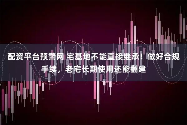 配资平台预警网 宅基地不能直接继承！做好合规手续，老宅长期使用还能翻建