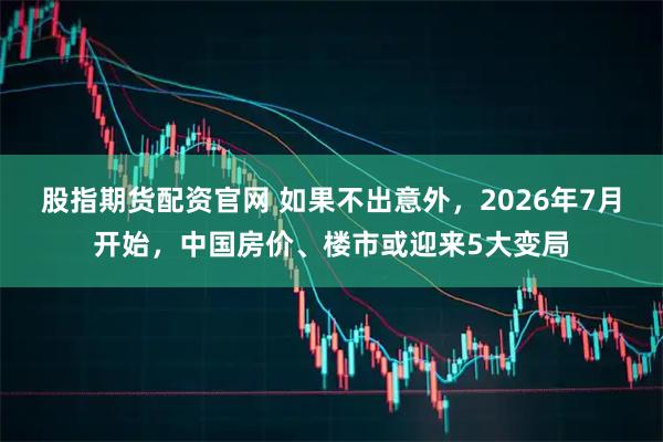 股指期货配资官网 如果不出意外，2026年7月开始，中国房价、楼市或迎来5大变局