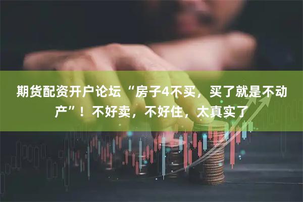 期货配资开户论坛 “房子4不买，买了就是不动产”！不好卖，不好住，太真实了