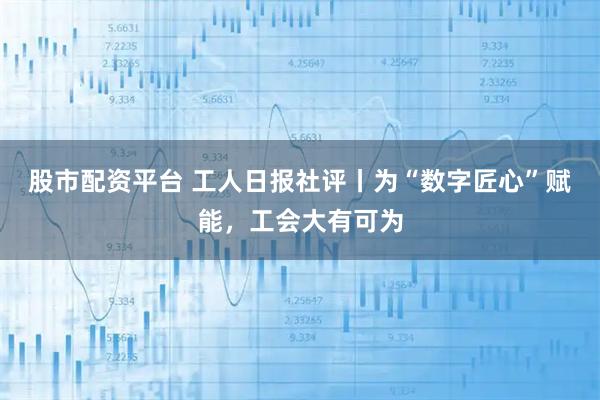 股市配资平台 工人日报社评丨为“数字匠心”赋能，工会大有可为