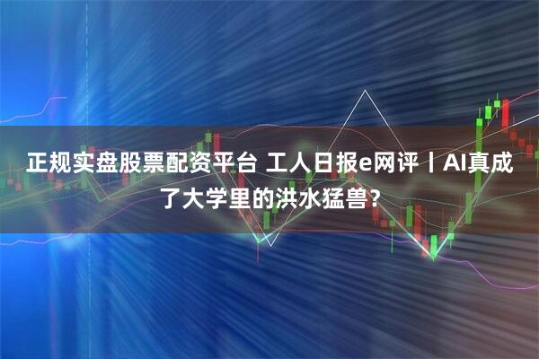 正规实盘股票配资平台 工人日报e网评丨AI真成了大学里的洪水猛兽？